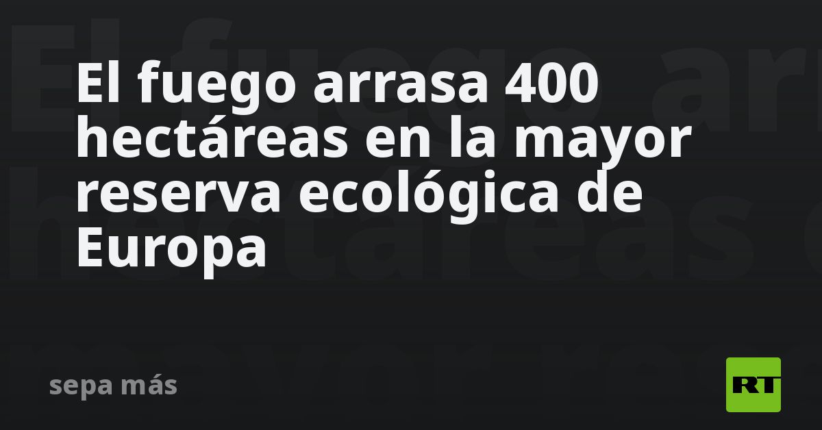 El fuego arrasa 400 hectáreas en la mayor reserva ecológica de Europa
