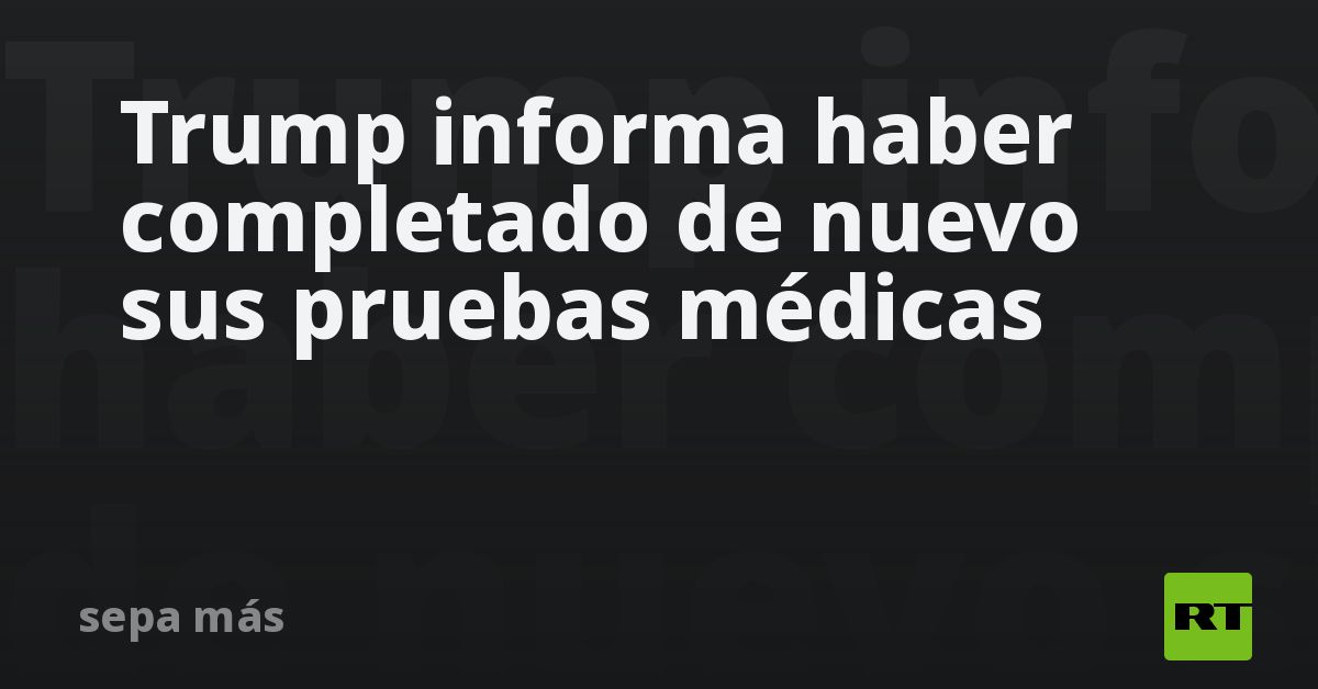 Trump informa haber completado de nuevo sus pruebas médicas