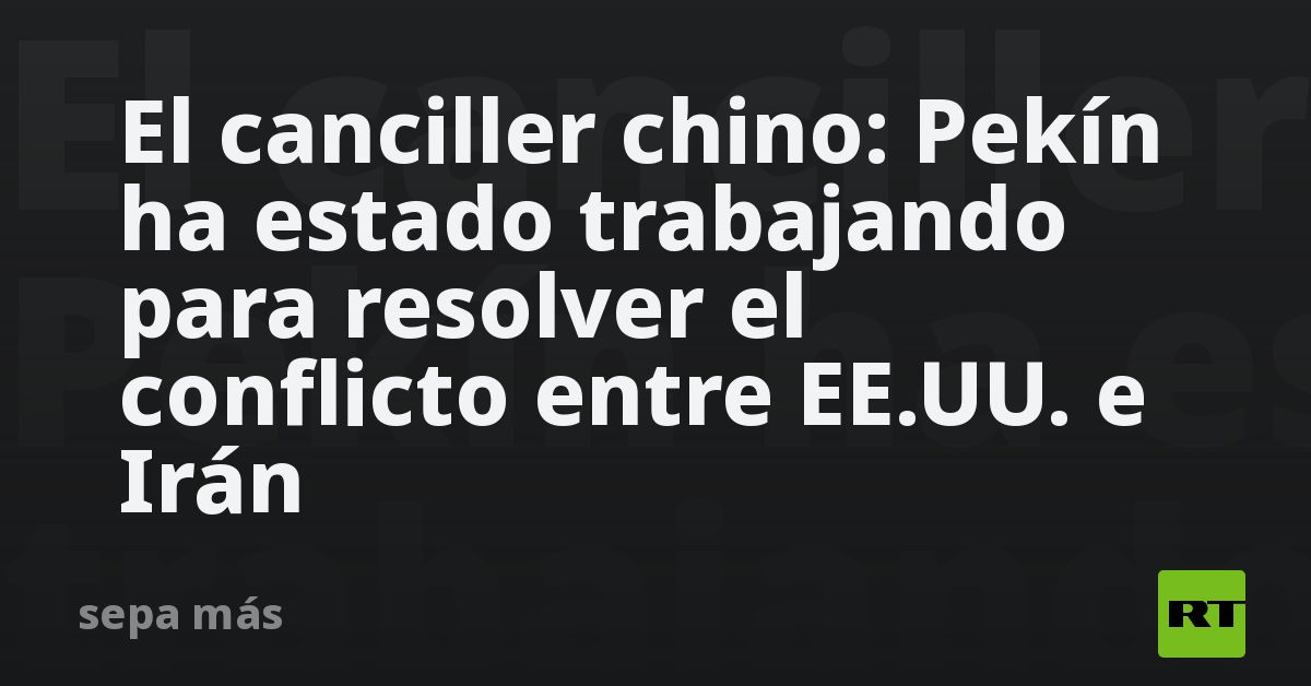 El canciller chino: Pekín ha estado trabajando para resolver el conflicto entre EE.UU. e Irán