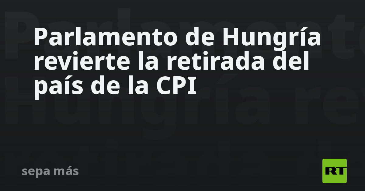 Parlamento de Hungría revierte la retirada del país de la CPI