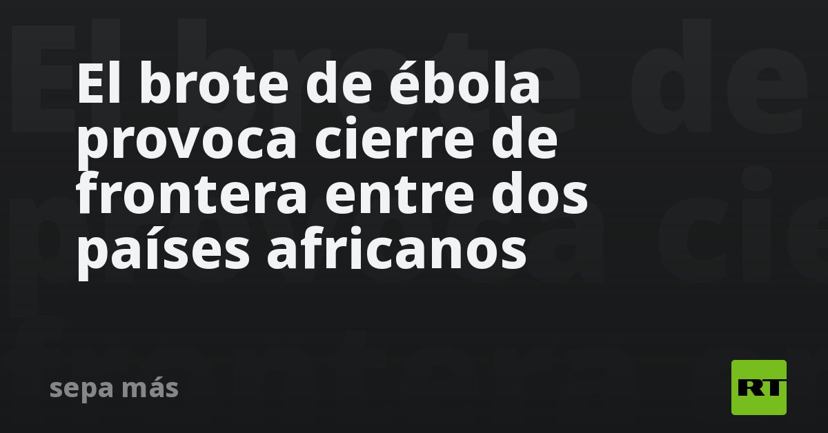El brote de ébola provoca cierre de frontera entre dos países africanos