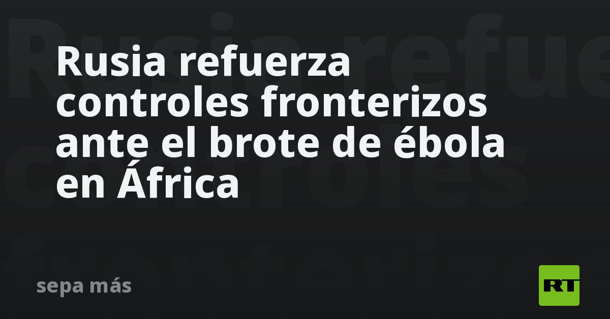 Rusia refuerza controles fronterizos ante el brote de ébola en África