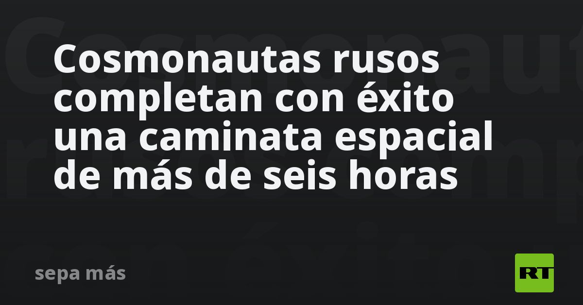Cosmonautas rusos completan con éxito una caminata espacial de más de seis horas