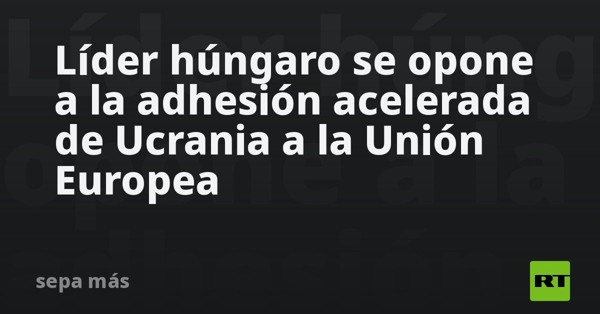 Líder húngaro se opone a la adhesión acelerada de Ucrania a la Unión Europea