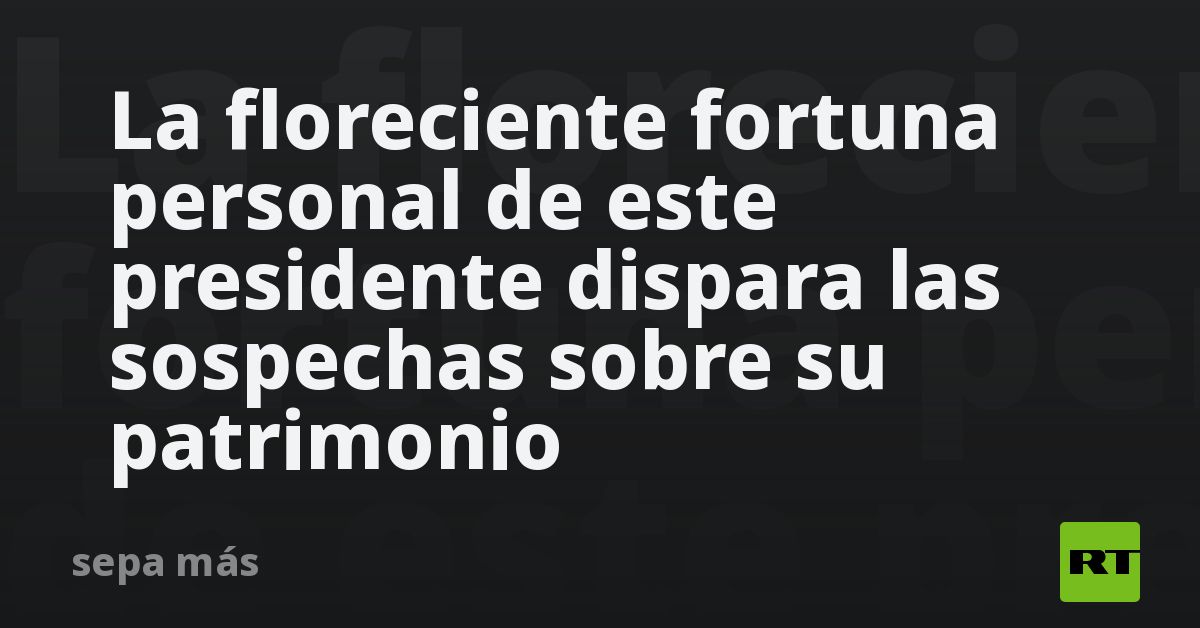 La floreciente fortuna personal de este presidente dispara las sospechas sobre su patrimonio