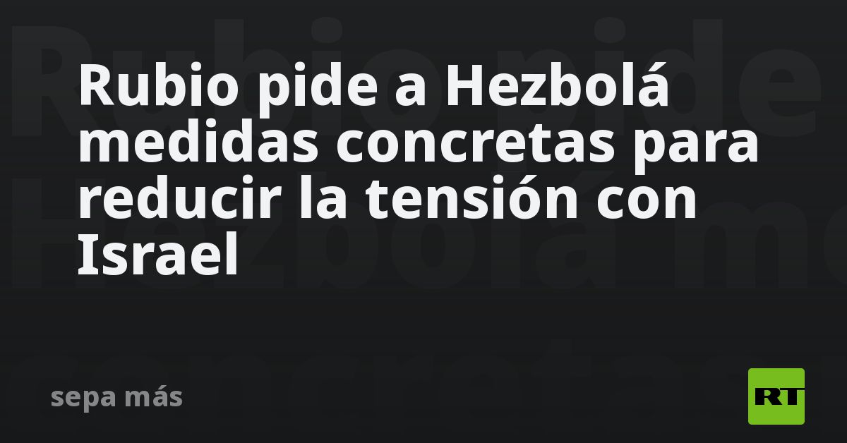 Rubio pide a Hezbolá medidas concretas para reducir la tensión con Israel
