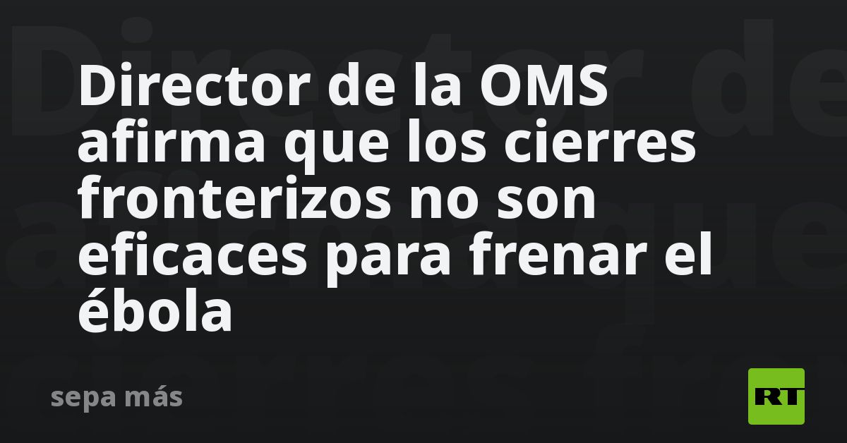 Director de la OMS afirma que los cierres fronterizos no son eficaces para frenar el ébola