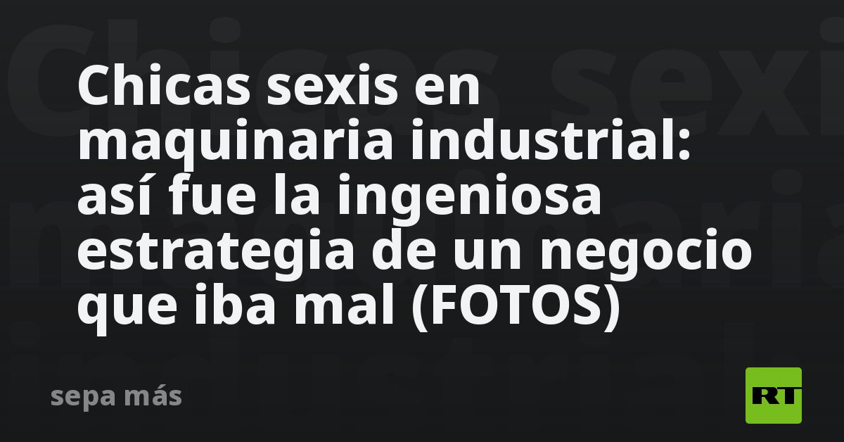 Chicas sexis en maquinaria industrial: así fue la ingeniosa estrategia de un negocio que iba mal (FOTOS)