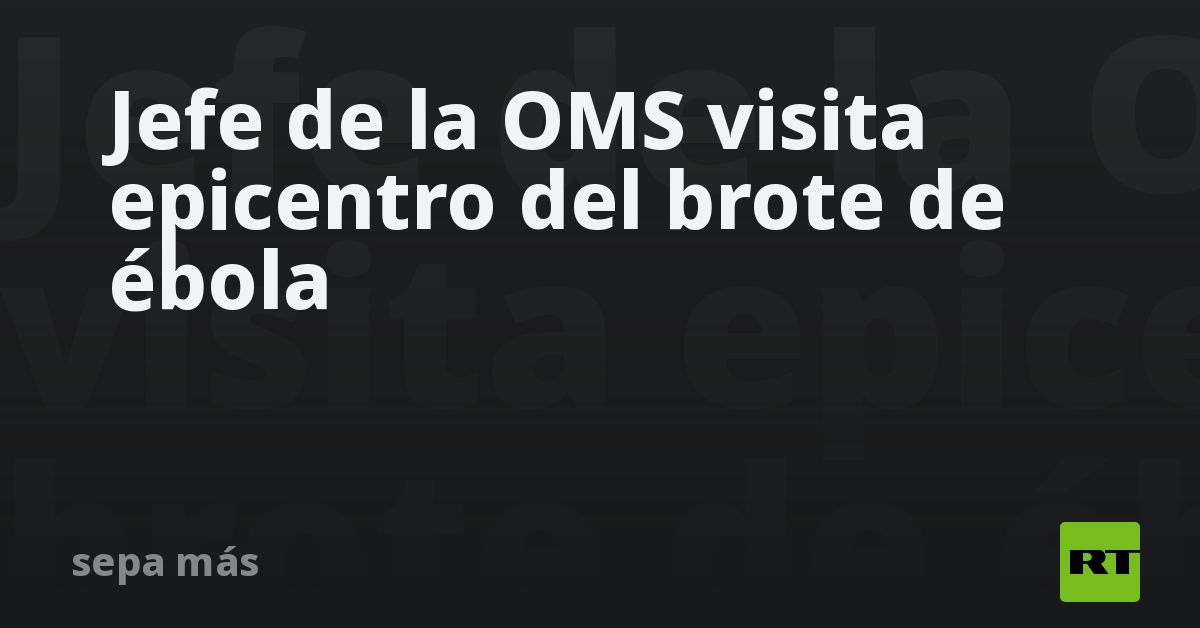 Jefe de la OMS visita epicentro del brote de ébola