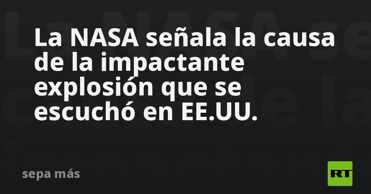 La NASA señala la causa de la impactante explosión que se escuchó en EE.UU.