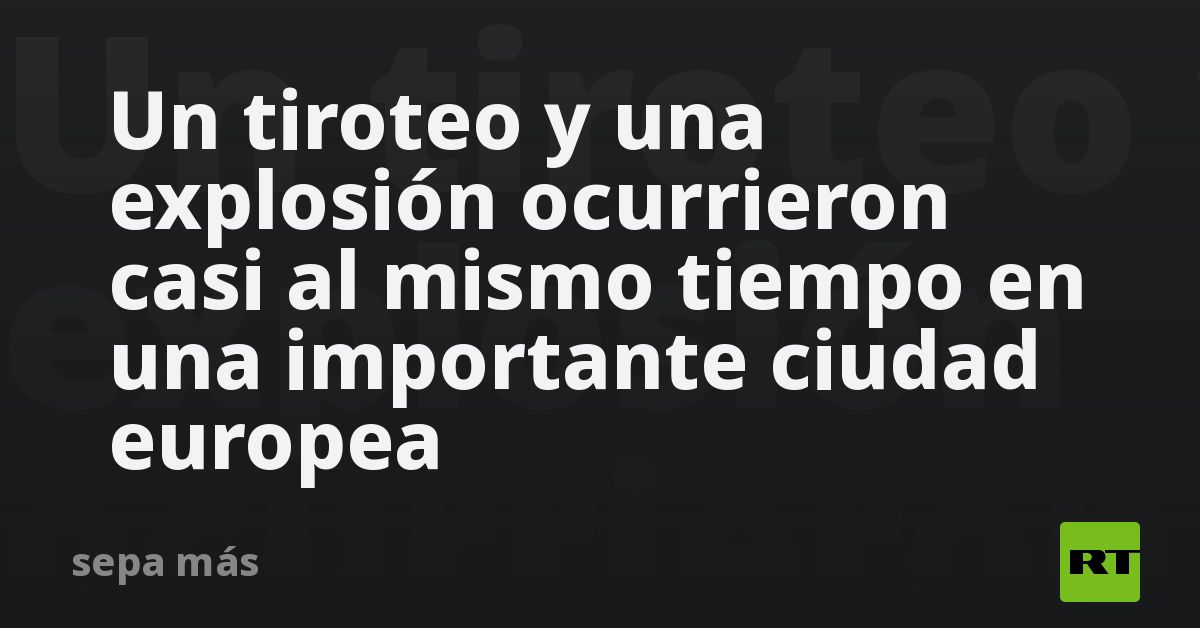 Un tiroteo y una explosión ocurrieron casi al mismo tiempo en una importante ciudad europea