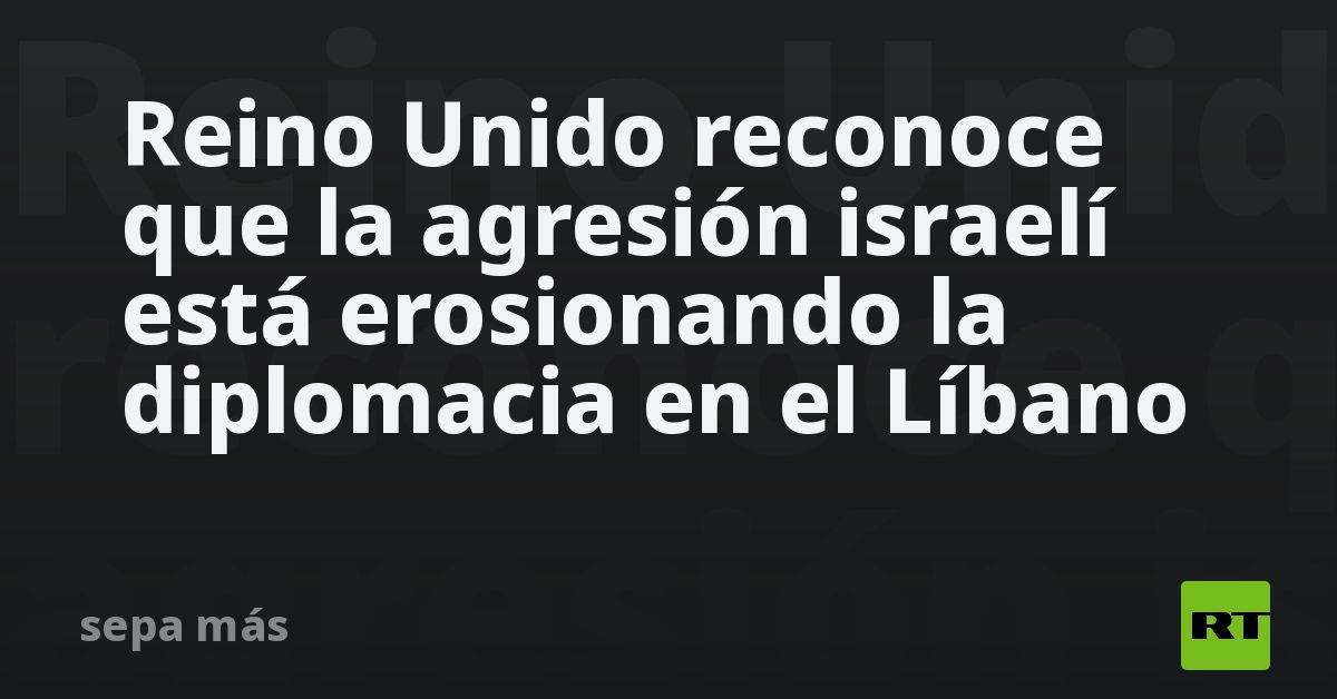 Reino Unido reconoce que la agresión israelí está erosionando la diplomacia en el Líbano