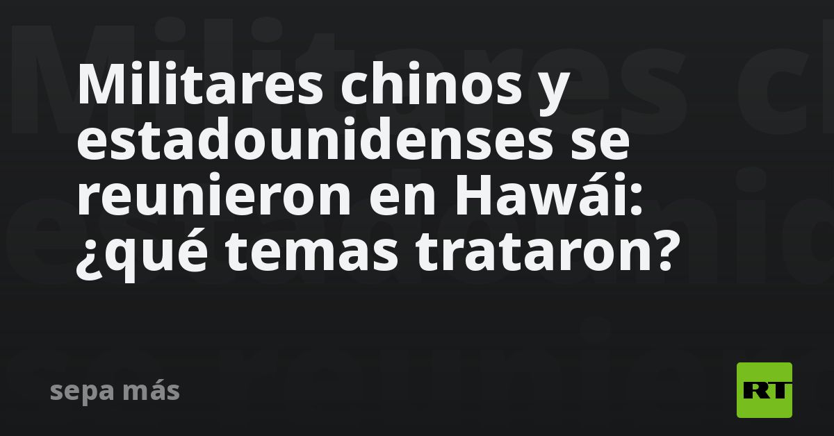 Militares chinos y estadounidenses se reunieron en Hawái: ¿qué temas trataron?