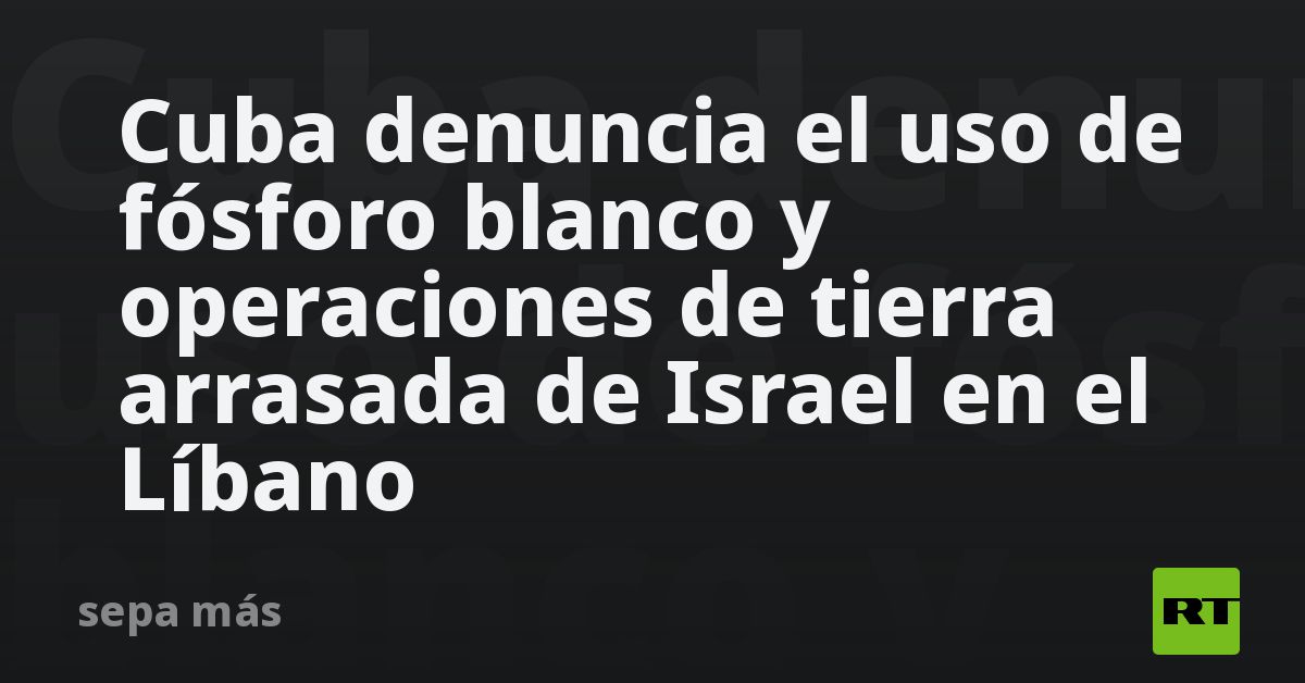 Cuba denuncia el uso de fósforo blanco y operaciones de tierra arrasada de Israel en el Líbano