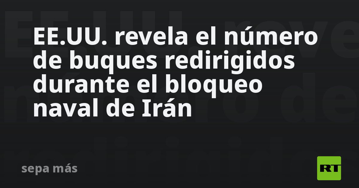 EE.UU. revela el número de buques redirigidos durante el bloqueo naval de Irán