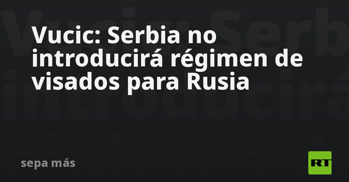 Vucic: Serbia no introducirá régimen de visados para Rusia