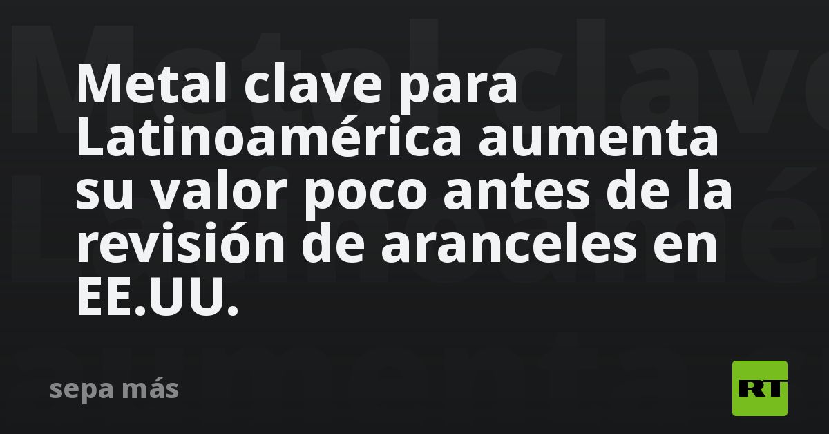 Metal clave para Latinoamérica aumenta su valor poco antes de la revisión de aranceles en EE.UU.