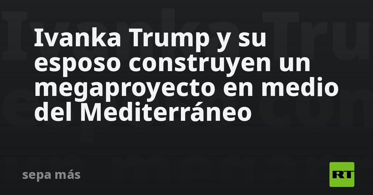 Ivanka Trump y su esposo construyen un megaproyecto en medio del Mediterráneo