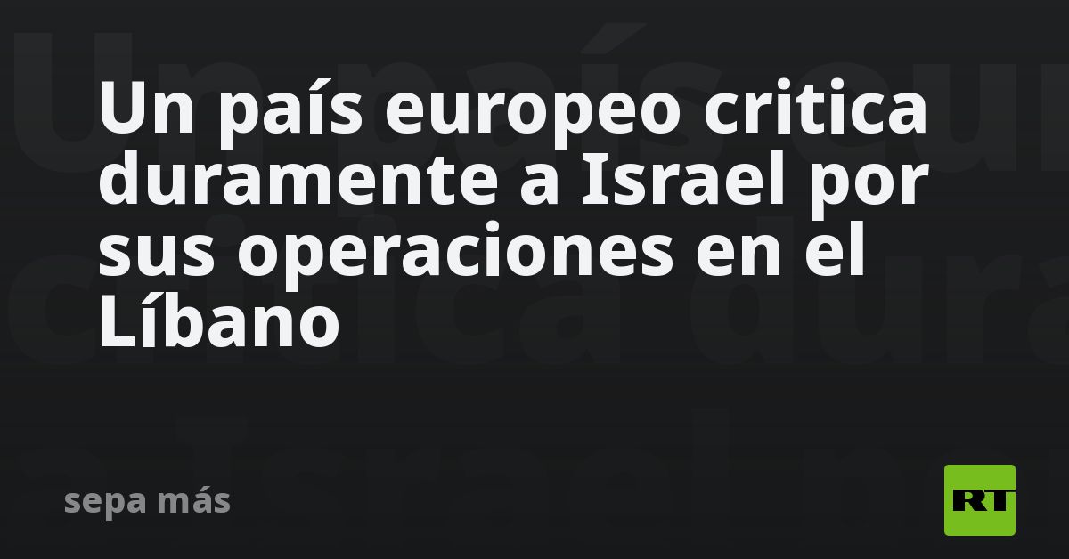 Un país europeo critica duramente a Israel por sus operaciones en el Líbano