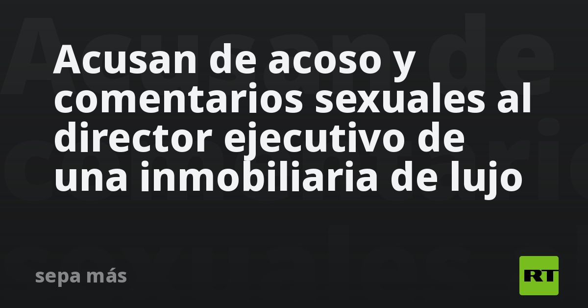 Acusan de acoso y comentarios sexuales al director ejecutivo de una inmobiliaria de lujo