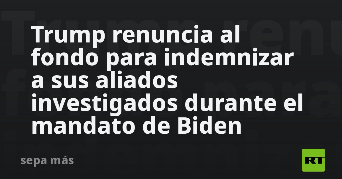 Trump renuncia al fondo para indemnizar a sus aliados investigados durante el mandato de Biden