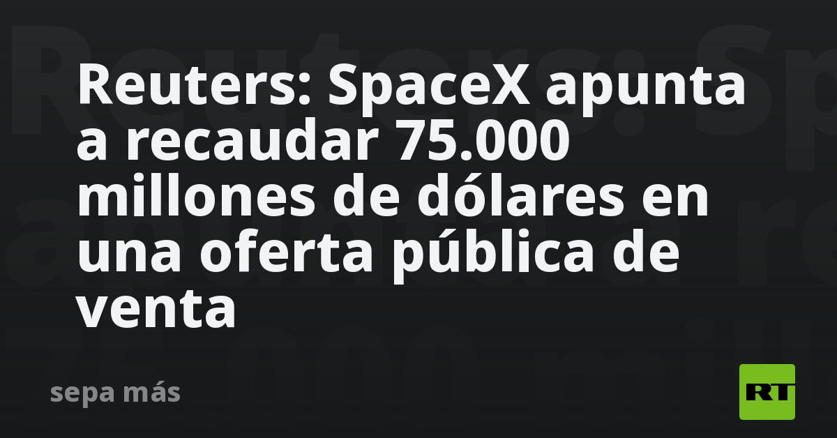 Reuters: SpaceX apunta a recaudar 75.000 millones de dólares en una oferta pública de venta