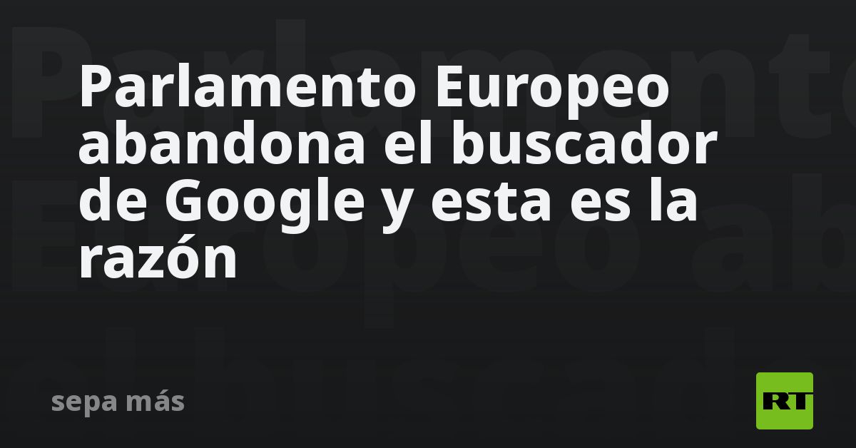 Parlamento Europeo abandona el buscador de Google y esta es la razón