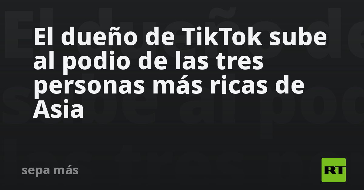 El dueño de TikTok sube al podio de las tres personas más ricas de Asia