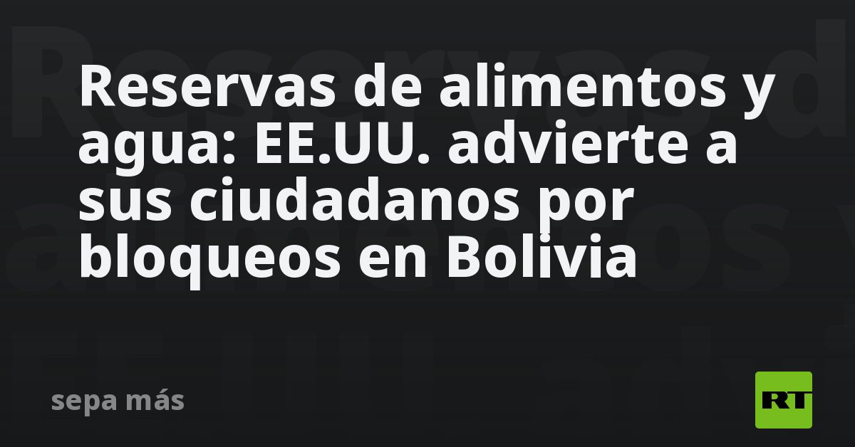 Reservas de alimentos y agua: EE.UU. advierte a sus ciudadanos por bloqueos en Bolivia
