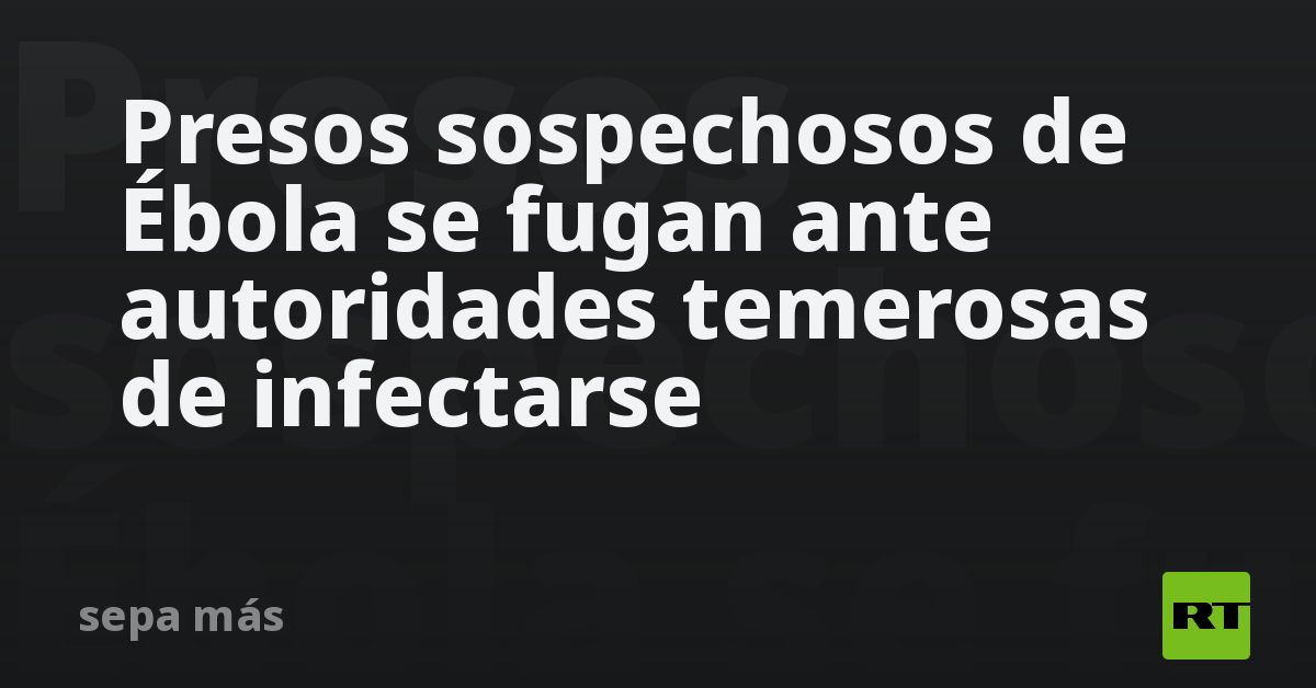 Presos sospechosos de Ébola se fugan ante autoridades temerosas de infectarse