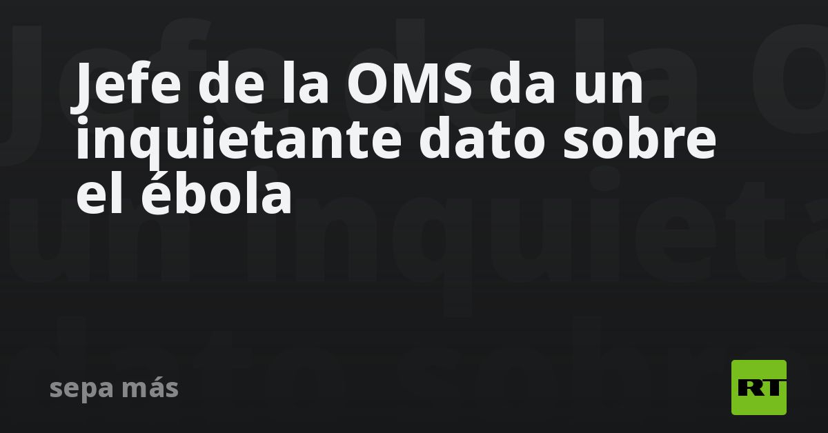 Jefe de la OMS da un inquietante dato sobre el ébola