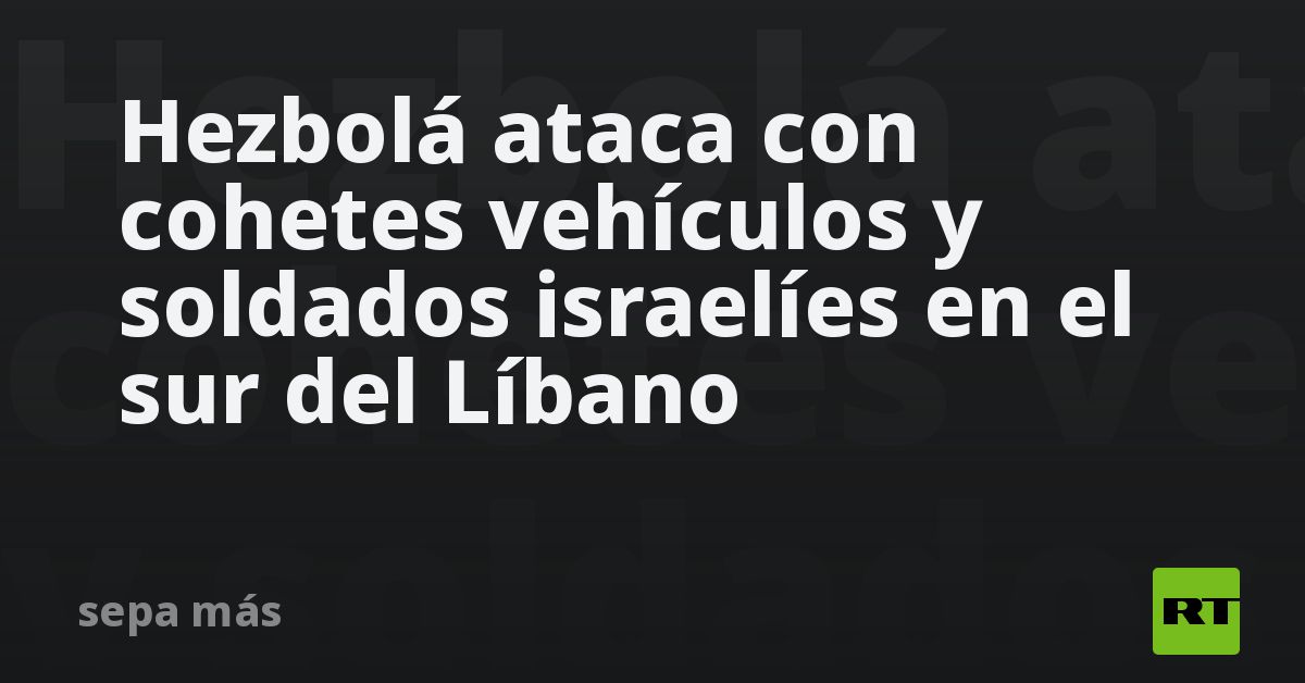 Hezbolá ataca con cohetes vehículos y soldados israelíes en el sur del Líbano