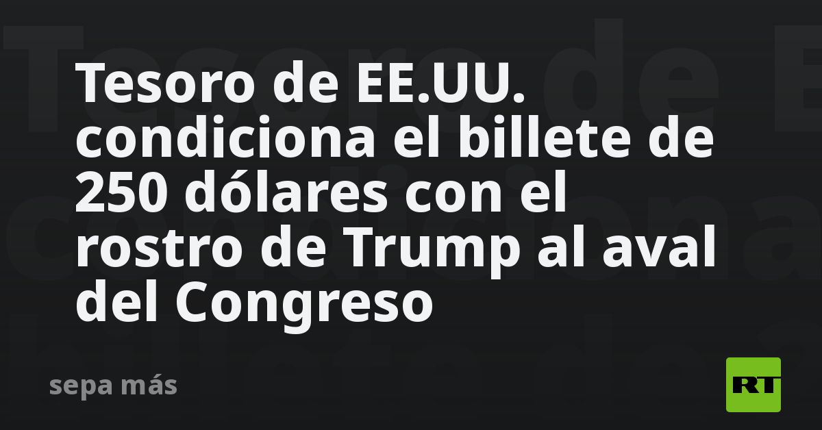 Tesoro de EE.UU. condiciona el billete de 250 dólares con el rostro de Trump al aval del Congreso