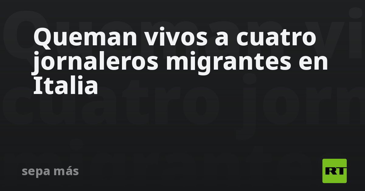 Queman vivos a cuatro jornaleros migrantes en Italia