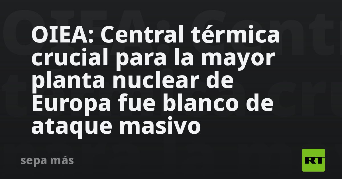 OIEA: Central térmica crucial para la mayor planta nuclear de Europa fue blanco de ataque masivo
