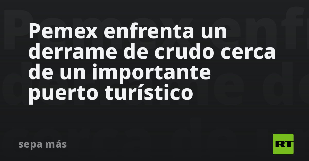 Pemex enfrenta un derrame de crudo cerca de un importante puerto turístico
