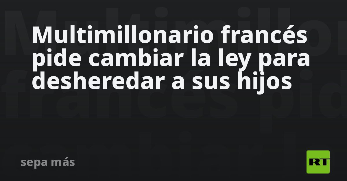 Multimillonario francés pide cambiar la ley para desheredar a sus hijos
