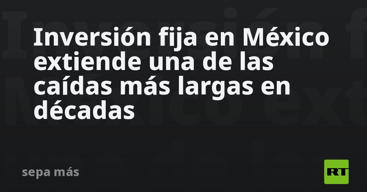 Inversión fija en México extiende una de las caídas más largas en décadas