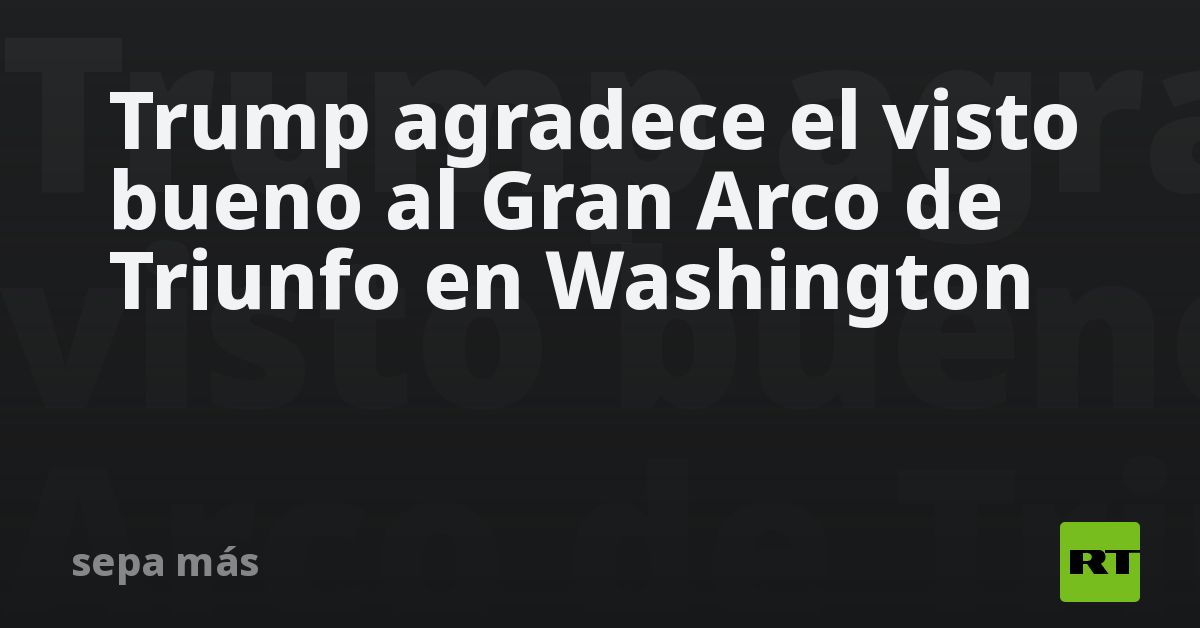 Trump agradece el visto bueno al Gran Arco de Triunfo en Washington