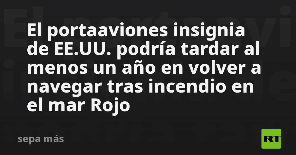 El portaaviones insignia de EE.UU. podría tardar al menos un año en volver a navegar tras incendio en el mar Rojo