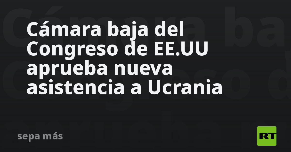 Cámara baja del Congreso de EE.UU. aprueba nueva asistencia a Ucrania