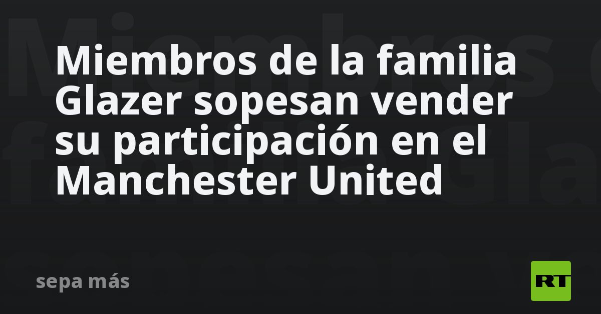 Miembros de la familia Glazer sopesan vender su participación en el Manchester United