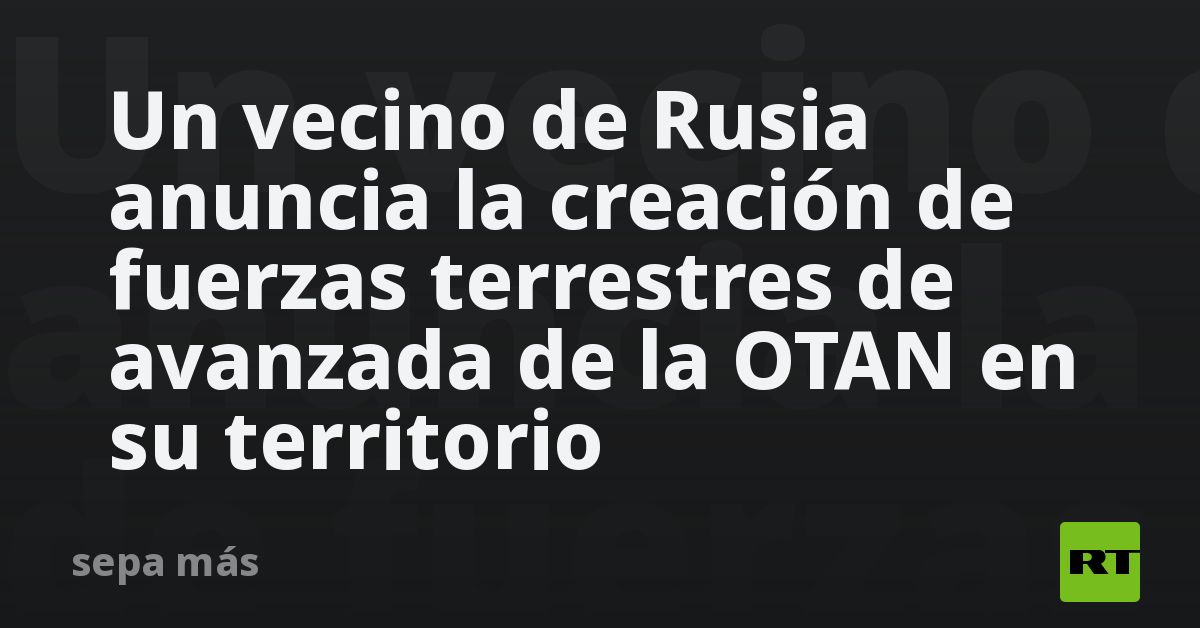 Un vecino de Rusia anuncia la creación de fuerzas terrestres de avanzada de la OTAN en su territorio