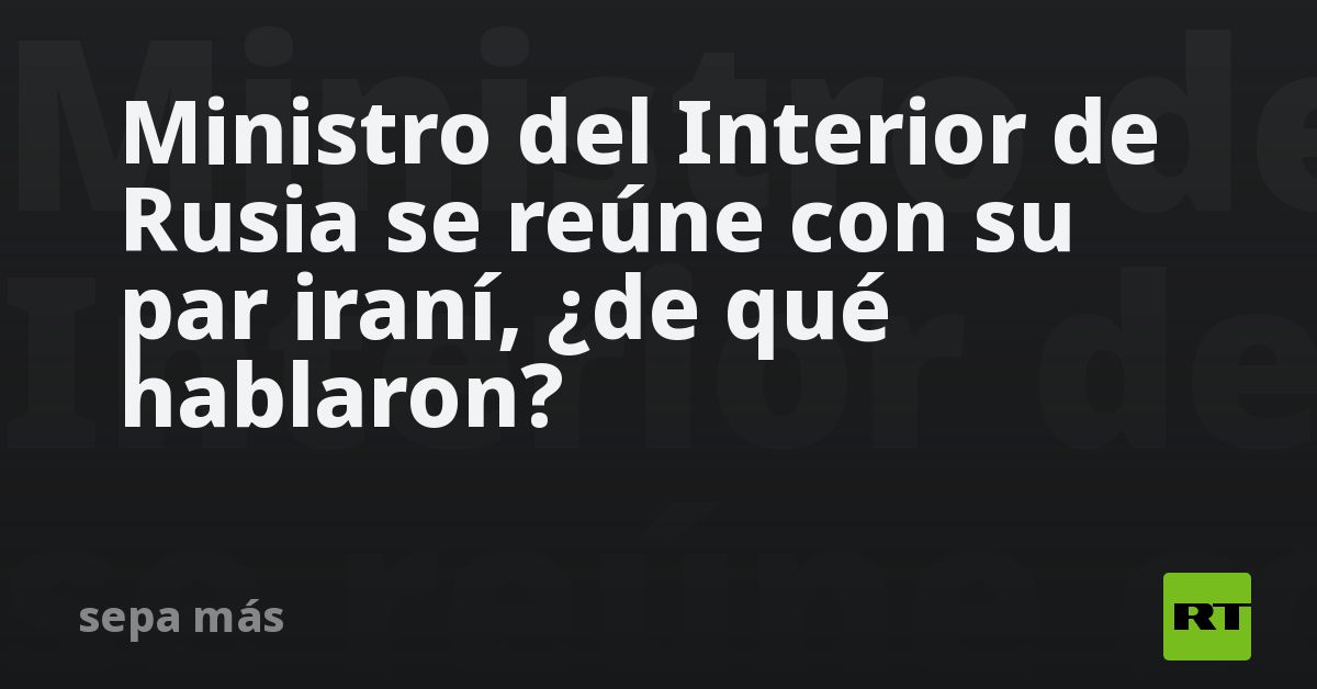 Ministro del Interior de Rusia se reúne con su par iraní, ¿de qué hablaron?