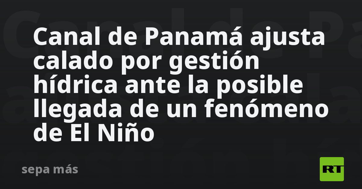 Canal de Panamá ajusta calado por gestión hídrica ante posible llegada de un fenómeno de El Niño