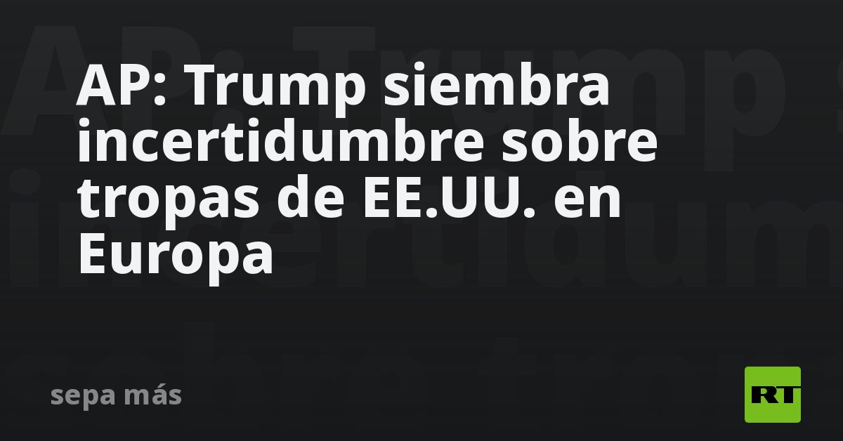 AP: Trump siembra incertidumbre sobre tropas de EE.UU. en Europa