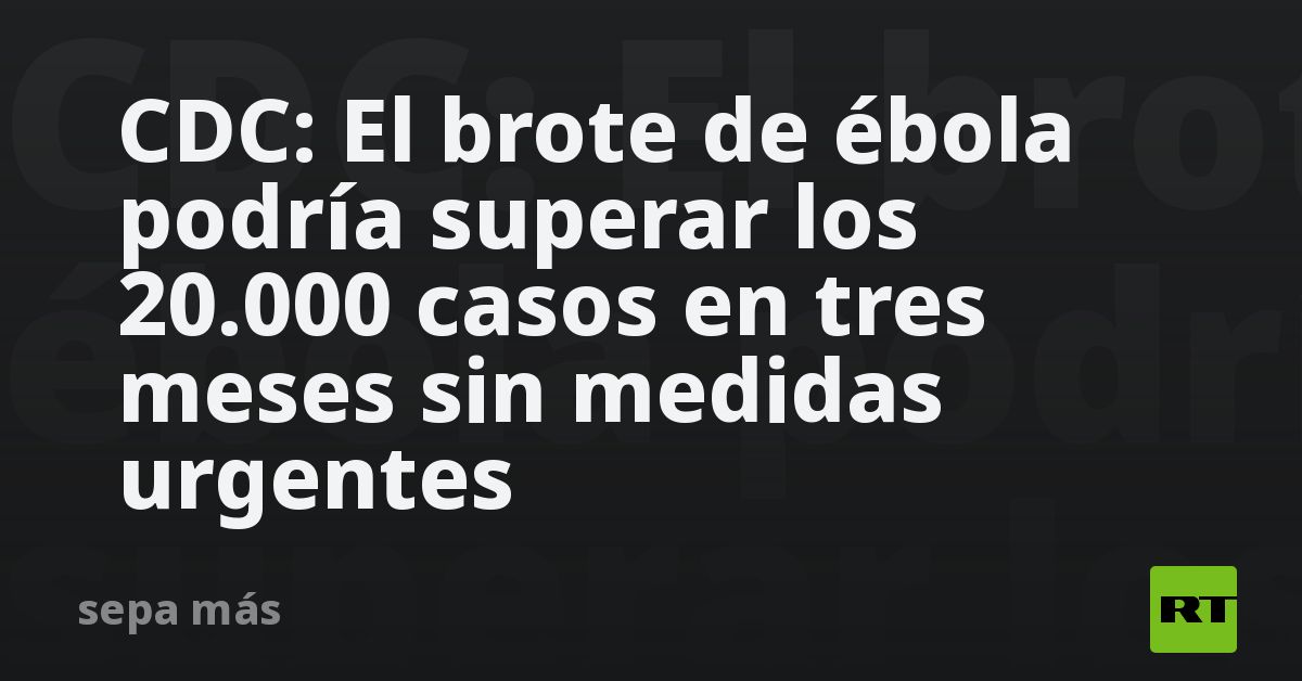 CDC: El brote de ébola podría superar los 20.000 casos en tres meses sin medidas urgentes