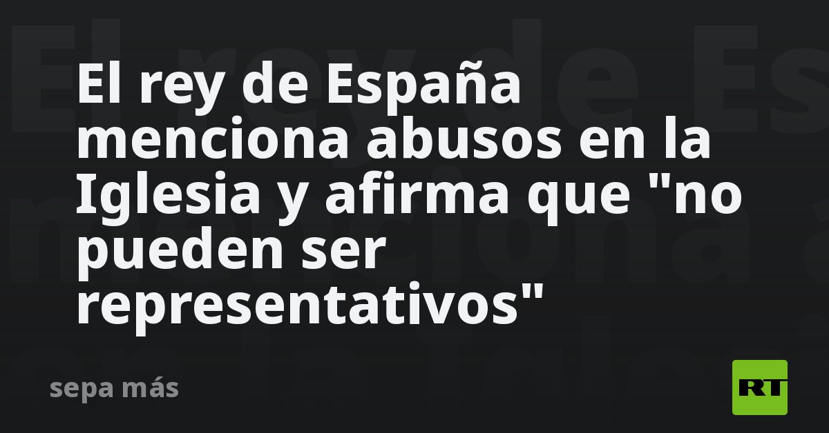 El rey de España menciona abusos en la Iglesia y afirma que  no pueden ser representativos 