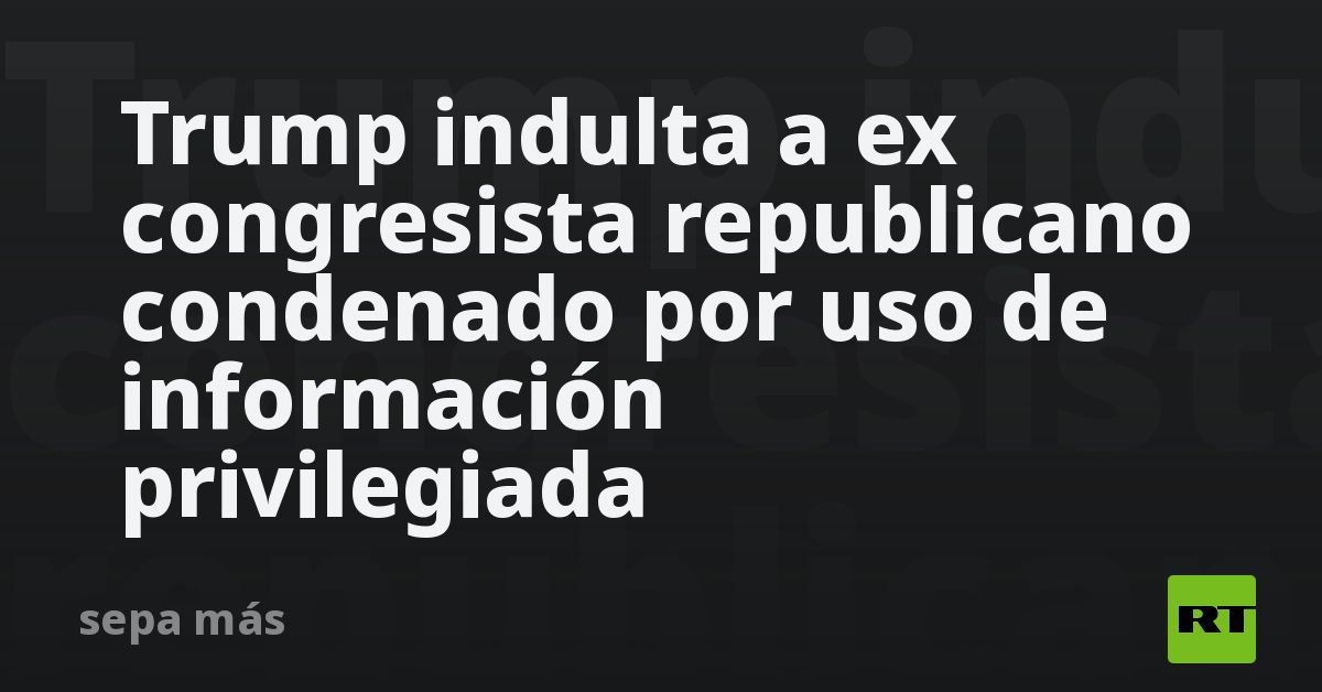 Trump indulta a ex congresista republicano condenado por uso de información privilegiada