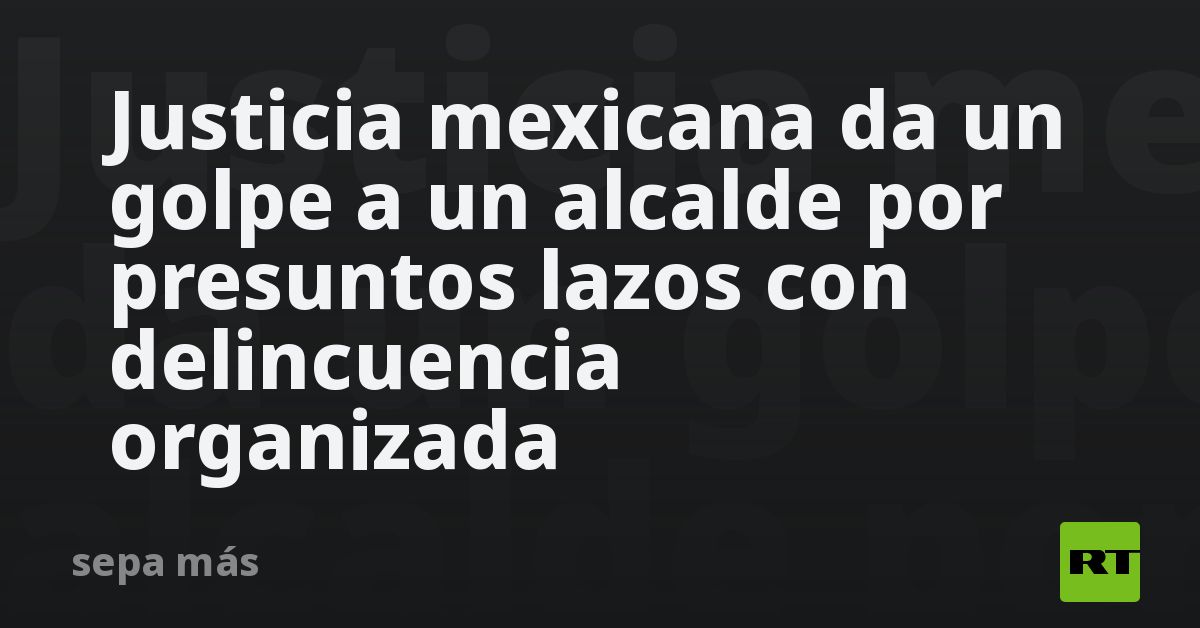 Justicia mexicana da un golpe a un alcalde por presuntos lazos con delincuencia organizada